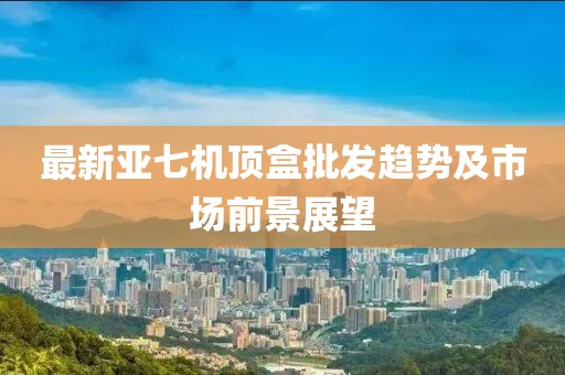 最新亚七机顶盒批发趋势及市场前景展望