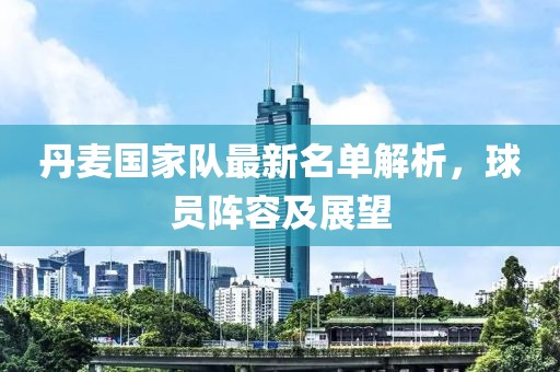 丹麦国家队最新名单解析，球员阵容及展望