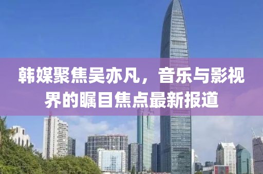韩媒聚焦吴亦凡，音乐与影视界的瞩目焦点最新报道