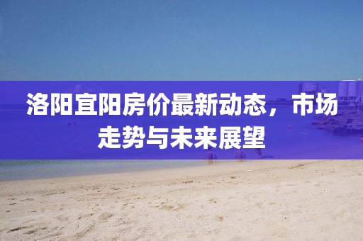 洛阳宜阳房价最新动态，市场走势与未来展望