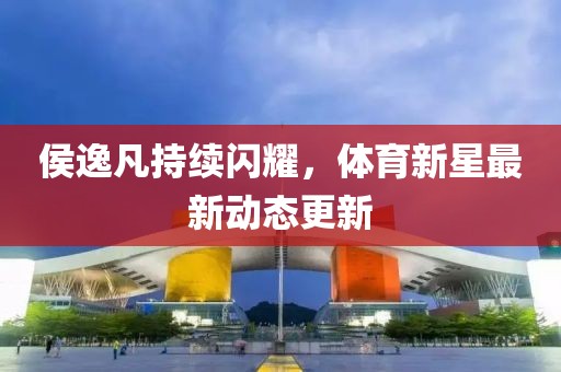 侯逸凡持续闪耀，体育新星最新动态更新