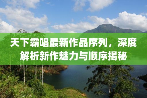 天下霸唱最新作品序列，深度解析新作魅力与顺序揭秘