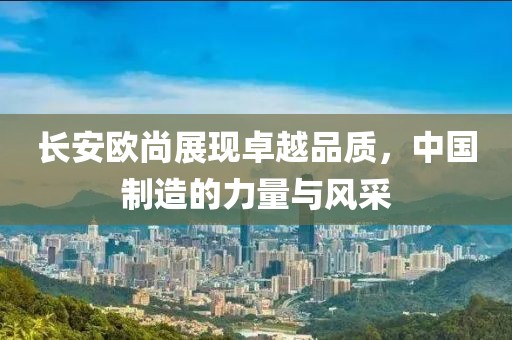 长安欧尚展现卓越品质，中国制造的力量与风采