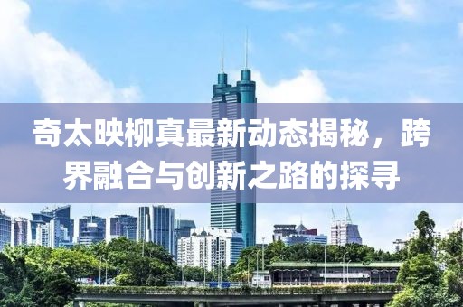 奇太映柳真最新动态揭秘，跨界融合与创新之路的探寻