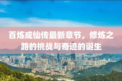 百炼成仙传最新章节，修炼之路的挑战与奇迹的诞生