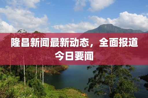 隆昌新闻最新动态，全面报道今日要闻