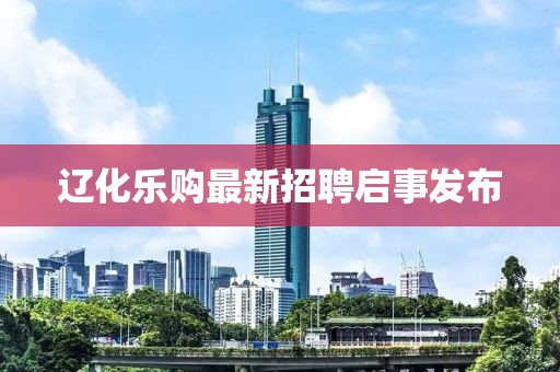 辽化乐购最新招聘启事发布