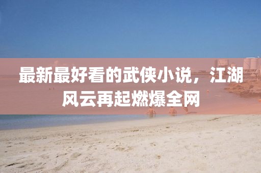 最新最好看的武侠小说，江湖风云再起燃爆全网
