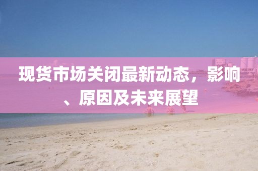 现货市场关闭最新动态，影响、原因及未来展望