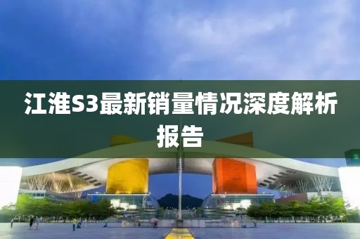 江淮S3最新销量情况深度解析报告