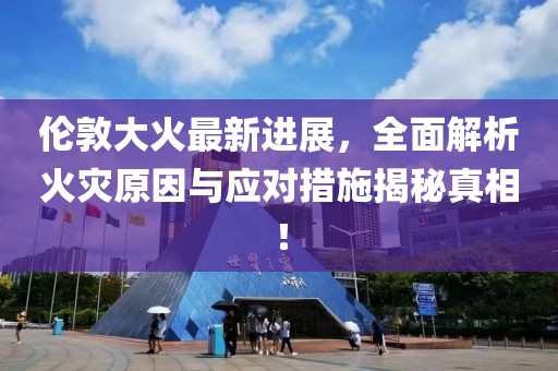 伦敦大火最新进展，全面解析火灾原因与应对措施揭秘真相！