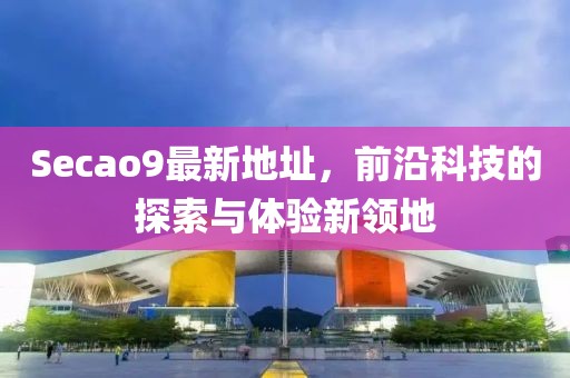 Secao9最新地址，前沿科技的探索与体验新领地