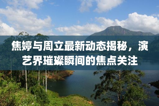 焦婷与周立最新动态揭秘，演艺界璀璨瞬间的焦点关注