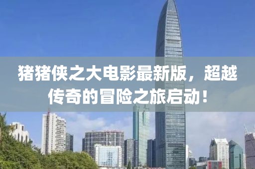 猪猪侠之大电影最新版，超越传奇的冒险之旅启动！