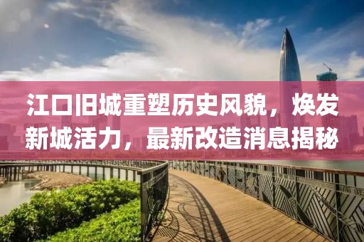 江口旧城重塑历史风貌，焕发新城活力，最新改造消息揭秘