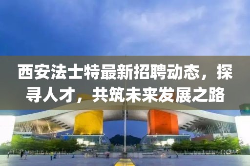 西安法士特最新招聘动态，探寻人才，共筑未来发展之路