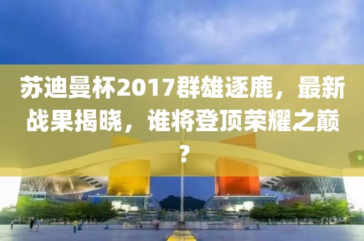 苏迪曼杯2017群雄逐鹿，最新战果揭晓，谁将登顶荣耀之巅？