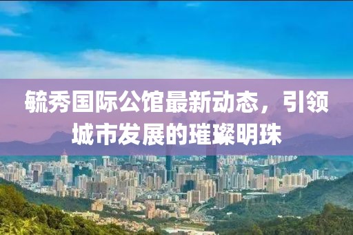 毓秀国际公馆最新动态，引领城市发展的璀璨明珠
