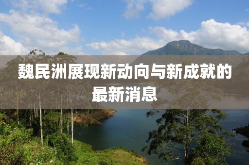 魏民洲展现新动向与新成就的最新消息