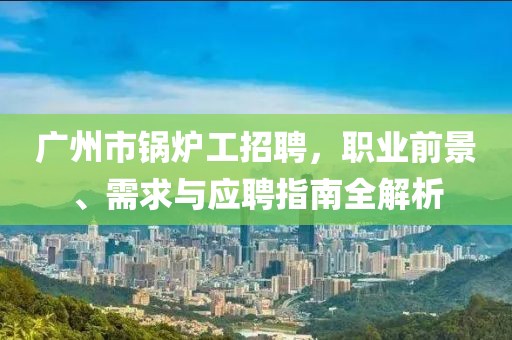 广州市锅炉工招聘，职业前景、需求与应聘指南全解析