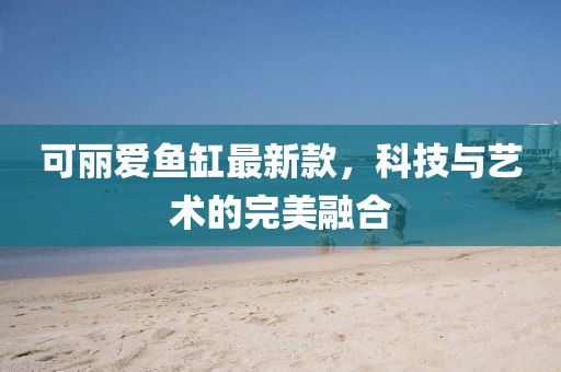 可丽爱鱼缸最新款，科技与艺术的完美融合