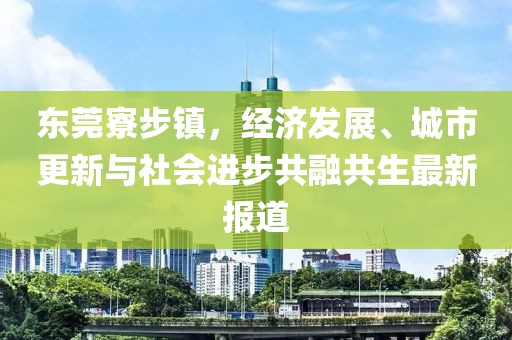 东莞寮步镇，经济发展、城市更新与社会进步共融共生最新报道