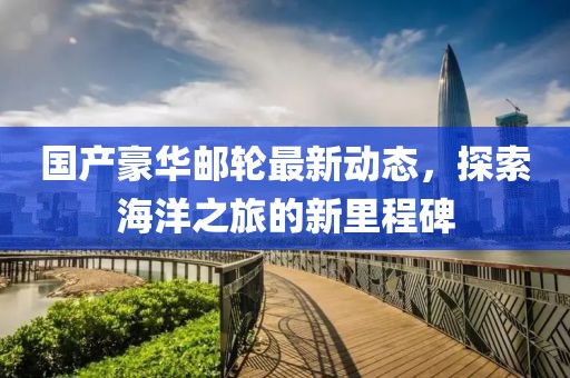 国产豪华邮轮最新动态，探索海洋之旅的新里程碑