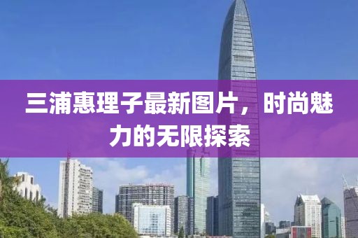 三浦惠理子最新图片，时尚魅力的无限探索