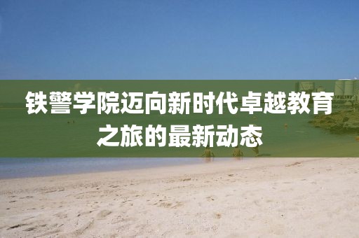 铁警学院迈向新时代卓越教育之旅的最新动态