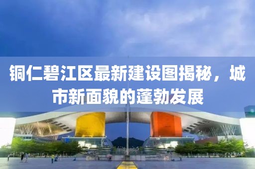 铜仁碧江区最新建设图揭秘，城市新面貌的蓬勃发展