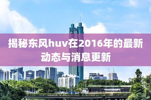 揭秘东风huv在2016年的最新动态与消息更新