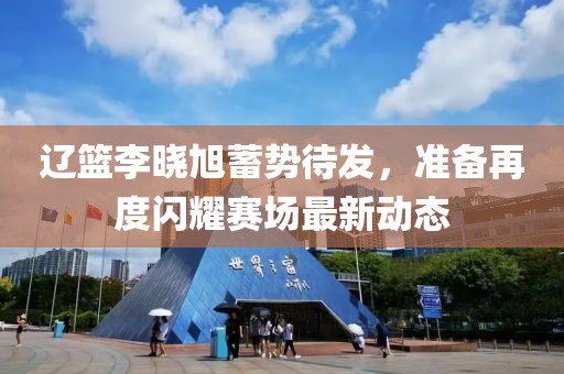 辽篮李晓旭蓄势待发，准备再度闪耀赛场最新动态