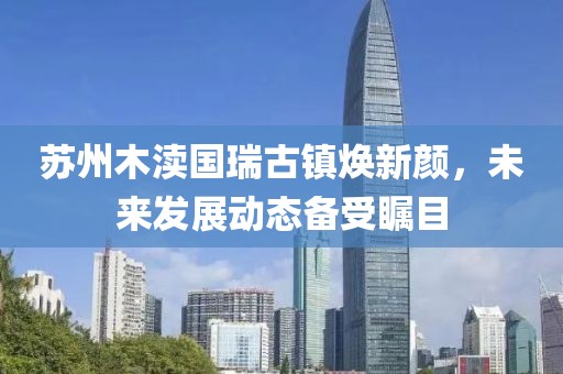 苏州木渎国瑞古镇焕新颜，未来发展动态备受瞩目