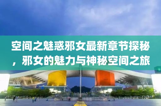 空间之魅惑邪女最新章节探秘，邪女的魅力与神秘空间之旅