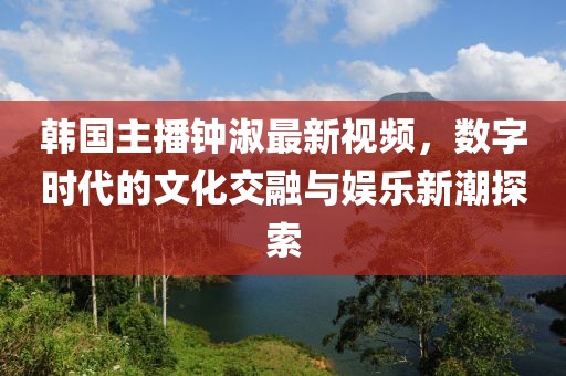 韩国主播钟淑最新视频，数字时代的文化交融与娱乐新潮探索