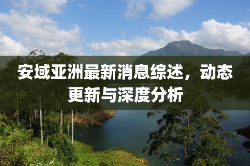 安域亚洲最新消息综述，动态更新与深度分析