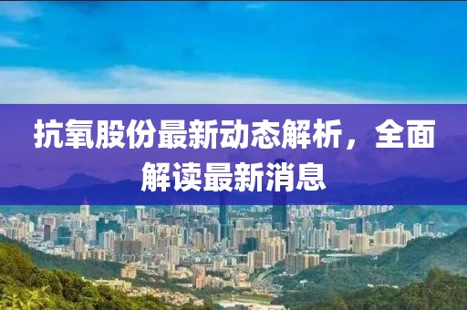 抗氧股份最新动态解析，全面解读最新消息