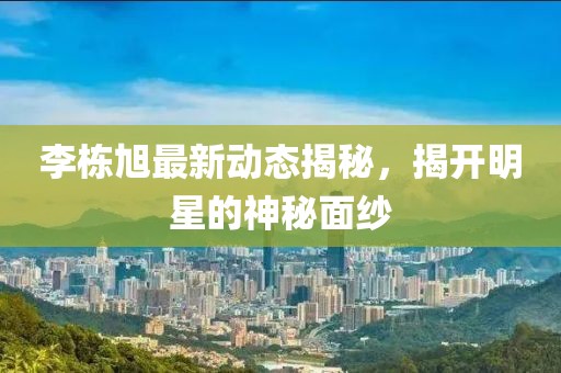 李栋旭最新动态揭秘，揭开明星的神秘面纱