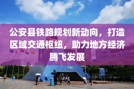 公安县铁路规划新动向，打造区域交通枢纽，助力地方经济腾飞发展