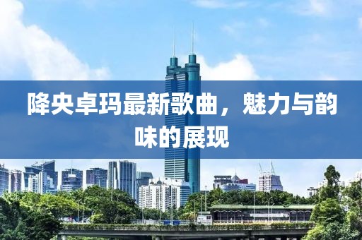 降央卓玛最新歌曲，魅力与韵味的展现