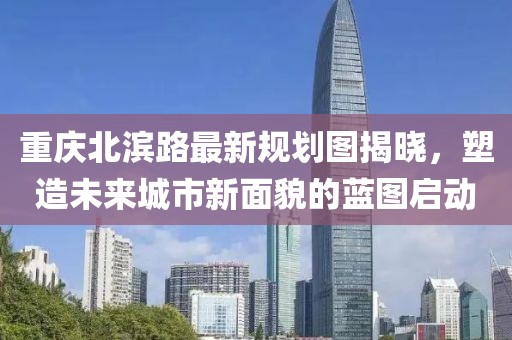 重庆北滨路最新规划图揭晓，塑造未来城市新面貌的蓝图启动