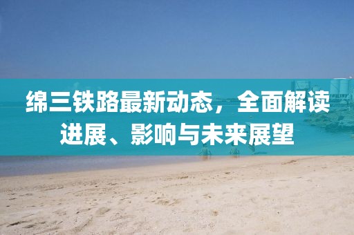 绵三铁路最新动态，全面解读进展、影响与未来展望