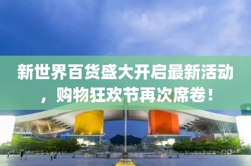 新世界百货盛大开启最新活动，购物狂欢节再次席卷！