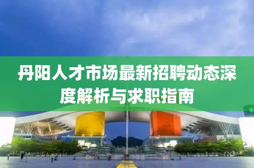 丹阳人才市场最新招聘动态深度解析与求职指南