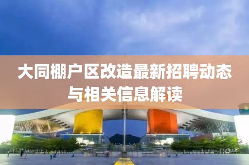 大同棚户区改造最新招聘动态与相关信息解读