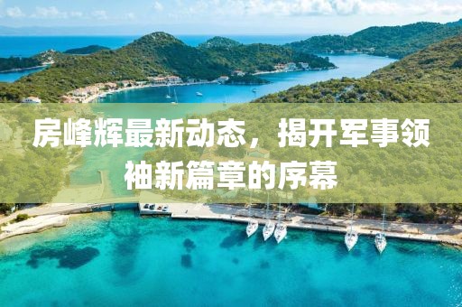房峰辉最新动态，揭开军事领袖新篇章的序幕