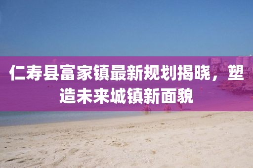 仁寿县富家镇最新规划揭晓，塑造未来城镇新面貌