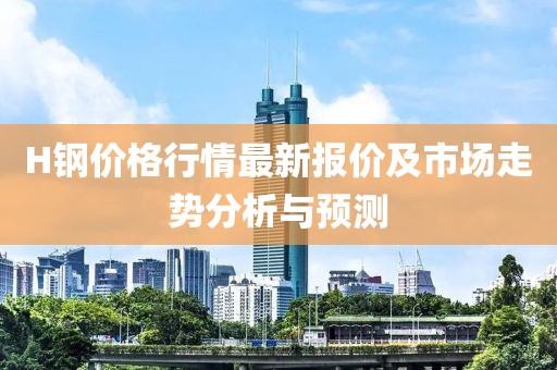 H钢价格行情最新报价及市场走势分析与预测