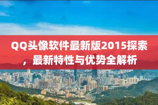 QQ头像软件最新版2015探索，最新特性与优势全解析