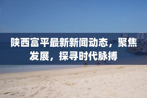 陕西富平最新新闻动态，聚焦发展，探寻时代脉搏